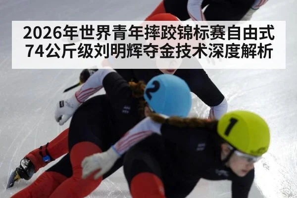 2026年世界青年摔跤锦标赛自由式74公斤级刘明辉夺金技术深度解析