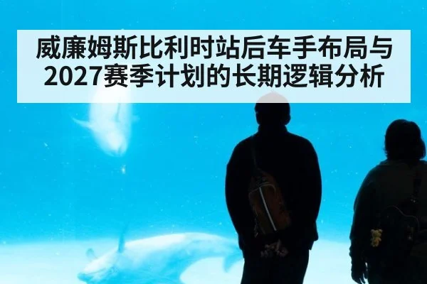 威廉姆斯比利时站后车手布局与2027赛季计划的长期逻辑分析